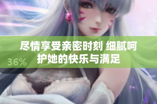 尽情享受亲密时刻 细腻呵护她的快乐与满足