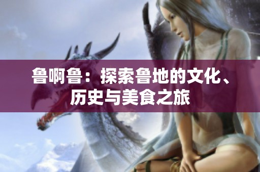 鲁啊鲁：探索鲁地的文化、历史与美食之旅