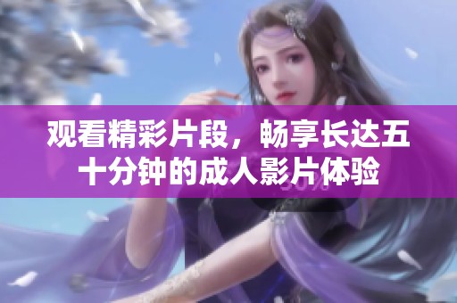 观看精彩片段，畅享长达五十分钟的成人影片体验