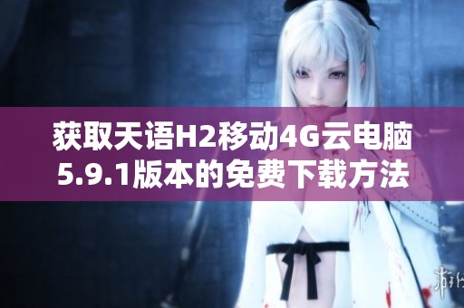 获取天语H2移动4G云电脑5.9.1版本的免费下载方法与指南