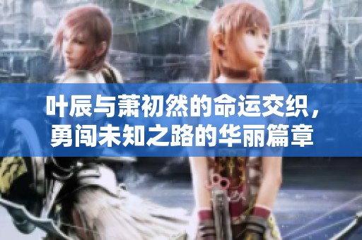 叶辰与萧初然的命运交织，勇闯未知之路的华丽篇章