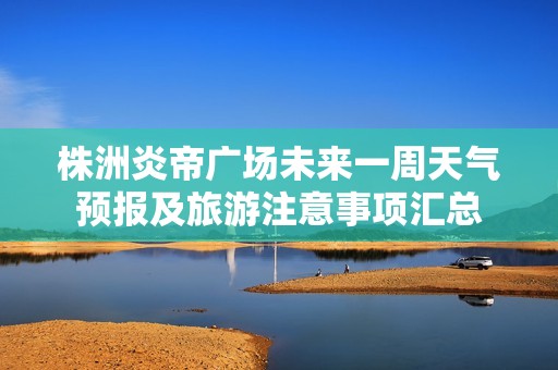 株洲炎帝广场未来一周天气预报及旅游注意事项汇总