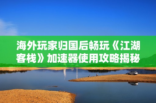 海外玩家归国后畅玩《江湖客栈》加速器使用攻略揭秘
