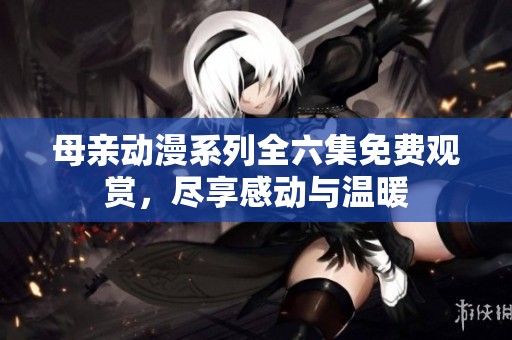 母亲动漫系列全六集免费观赏，尽享感动与温暖