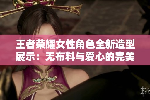 王者荣耀女性角色全新造型展示：无布料与爱心的完美结合