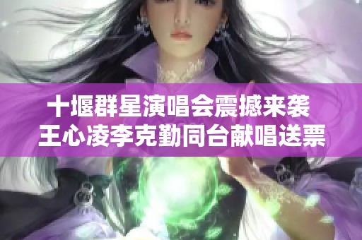 十堰群星演唱会震撼来袭 王心凌李克勤同台献唱送票活动火热进行中