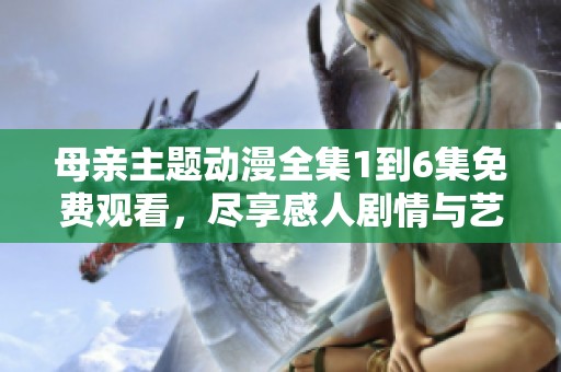 母亲主题动漫全集1到6集免费观看，尽享感人剧情与艺术魅力