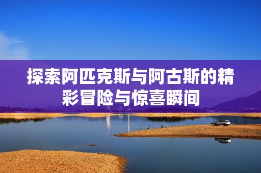 探索阿匹克斯与阿古斯的精彩冒险与惊喜瞬间