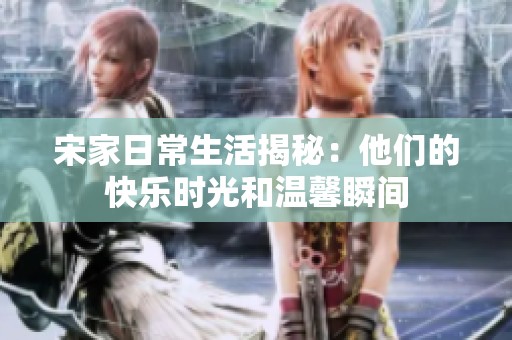 宋家日常生活揭秘：他们的快乐时光和温馨瞬间