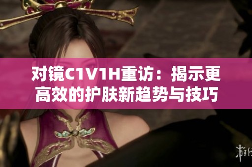对镜C1V1H重访：揭示更高效的护肤新趋势与技巧
