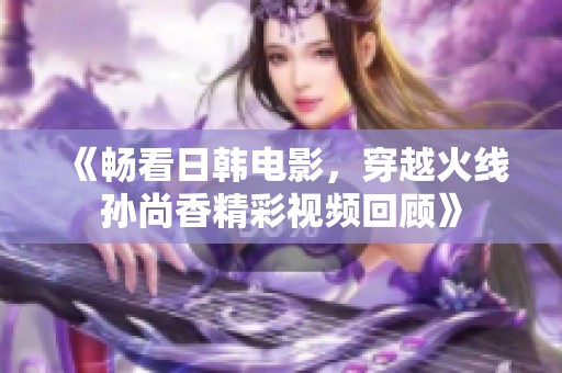 《畅看日韩电影，穿越火线孙尚香精彩视频回顾》