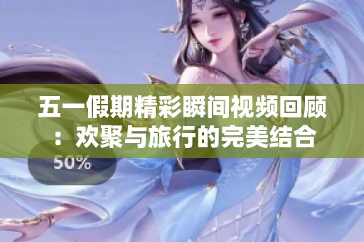 五一假期精彩瞬间视频回顾：欢聚与旅行的完美结合