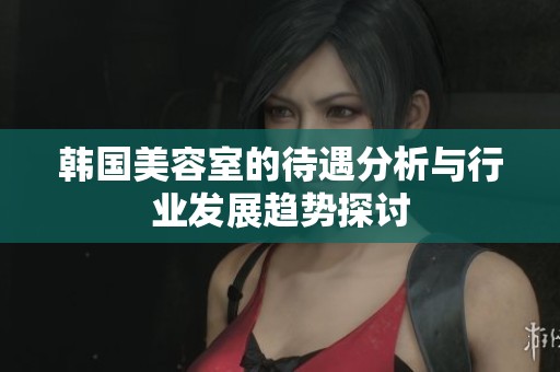 韩国美容室的待遇分析与行业发展趋势探讨