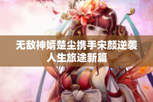 无敌神婿楚尘携手宋颜逆袭人生旅途新篇