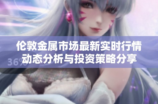 伦敦金属市场最新实时行情动态分析与投资策略分享