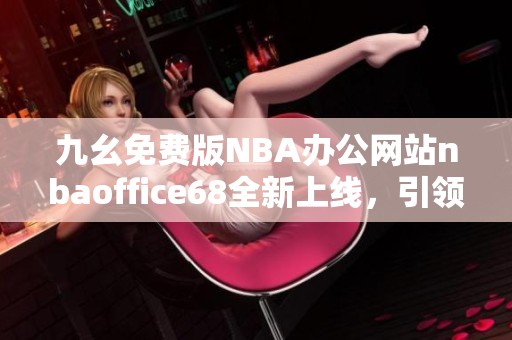 九幺免费版NBA办公网站nbaoffice68全新上线，引领体育资讯潮流