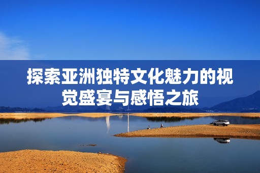 探索亚洲独特文化魅力的视觉盛宴与感悟之旅