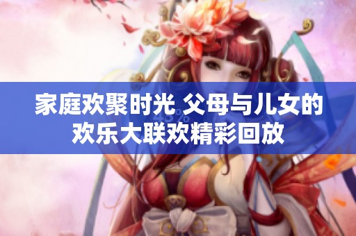 家庭欢聚时光 父母与儿女的欢乐大联欢精彩回放