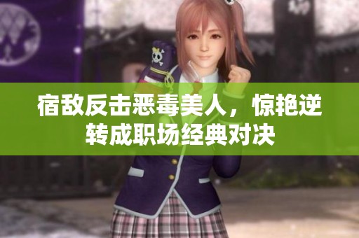 宿敌反击恶毒美人，惊艳逆转成职场经典对决