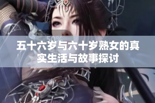 五十六岁与六十岁熟女的真实生活与故事探讨