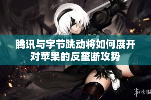 腾讯与字节跳动将如何展开对苹果的反垄断攻势