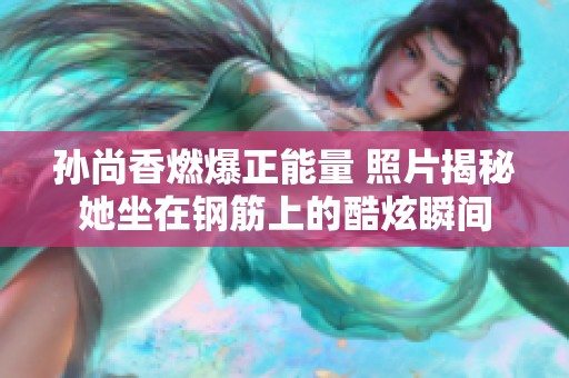 孙尚香燃爆正能量 照片揭秘她坐在钢筋上的酷炫瞬间