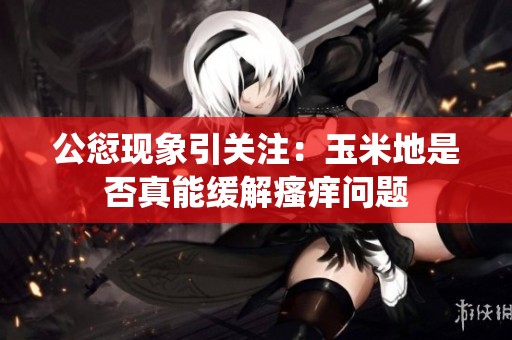 公愆现象引关注：玉米地是否真能缓解瘙痒问题