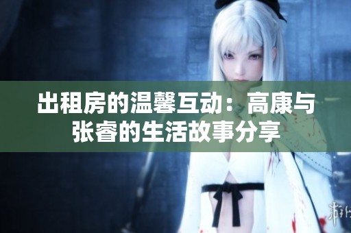 出租房的温馨互动：高康与张睿的生活故事分享