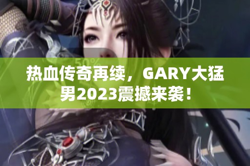 热血传奇再续，GARY大猛男2023震撼来袭！
