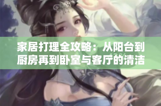 家居打理全攻略：从阳台到厨房再到卧室与客厅的清洁技巧
