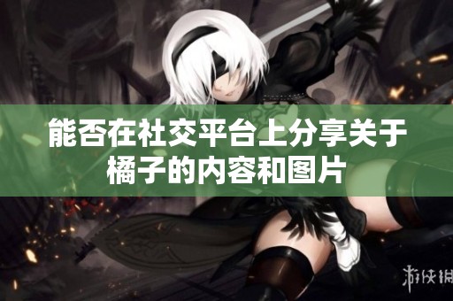 能否在社交平台上分享关于橘子的内容和图片