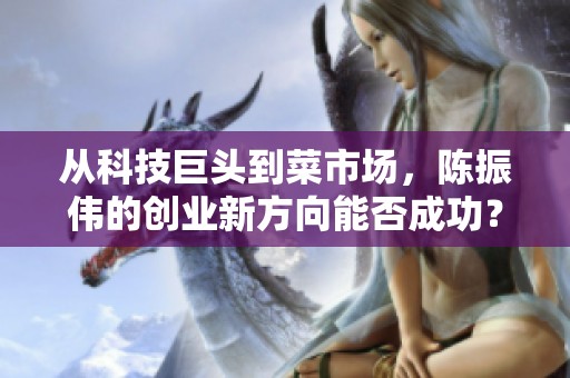 从科技巨头到菜市场，陈振伟的创业新方向能否成功？