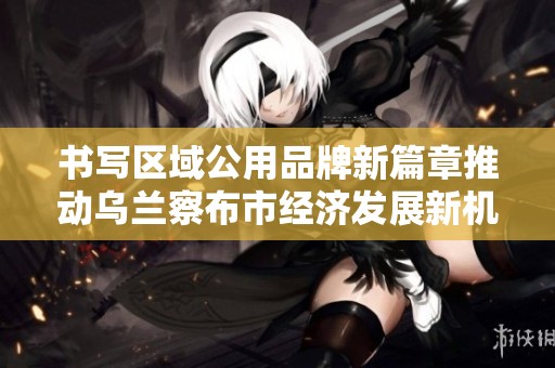 书写区域公用品牌新篇章推动乌兰察布市经济发展新机遇
