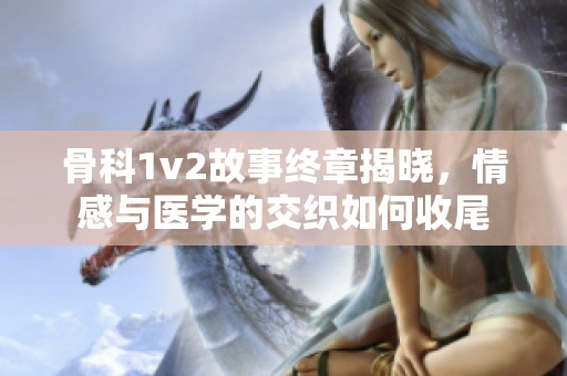 骨科1v2故事终章揭晓，情感与医学的交织如何收尾