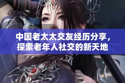 中国老太太交友经历分享，探索老年人社交的新天地