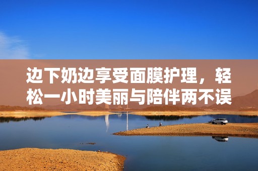 边下奶边享受面膜护理，轻松一小时美丽与陪伴两不误
