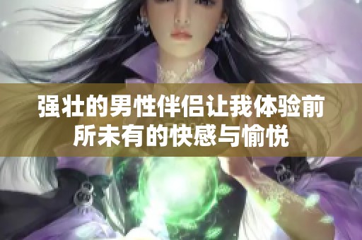 强壮的男性伴侣让我体验前所未有的快感与愉悦