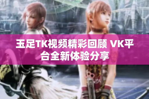 玉足TK视频精彩回顾 VK平台全新体验分享