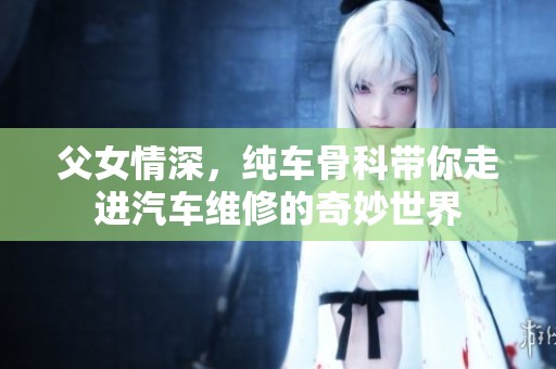 父女情深，纯车骨科带你走进汽车维修的奇妙世界