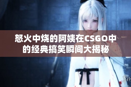 怒火中烧的阿姨在CSGO中的经典搞笑瞬间大揭秘