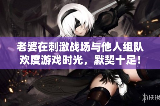 老婆在刺激战场与他人组队欢度游戏时光，默契十足！