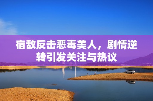 宿敌反击恶毒美人，剧情逆转引发关注与热议