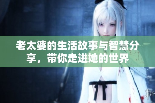 老太婆的生活故事与智慧分享，带你走进她的世界