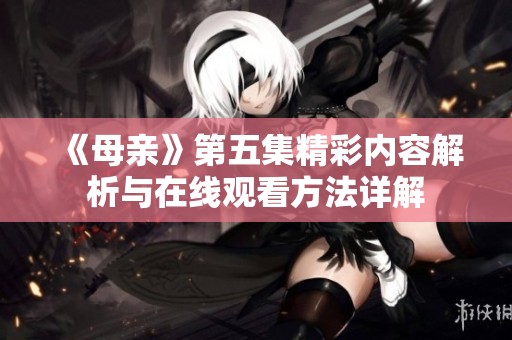 《母亲》第五集精彩内容解析与在线观看方法详解