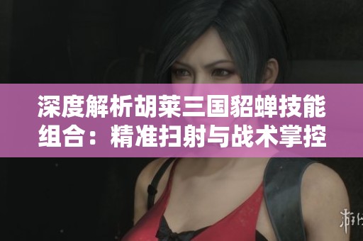 深度解析胡莱三国貂蝉技能组合：精准扫射与战术掌控的完美融合