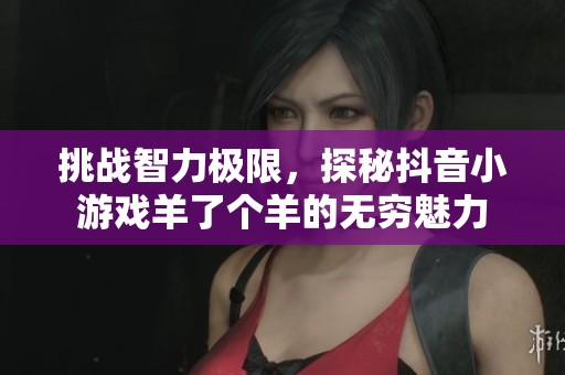 挑战智力极限，探秘抖音小游戏羊了个羊的无穷魅力