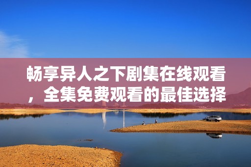 畅享异人之下剧集在线观看，全集免费观看的最佳选择
