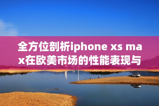 全方位剖析iphone xs max在欧美市场的性能表现与体验