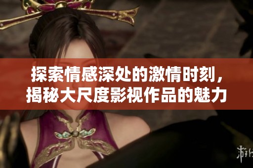 探索情感深处的激情时刻，揭秘大尺度影视作品的魅力
