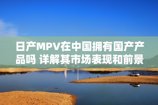 日产MPV在中国拥有国产产品吗 详解其市场表现和前景